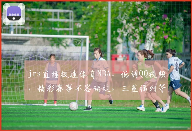 jrs直播极速体育NBA，低调QQ视频，精彩赛事不容错过，三重福利等你来