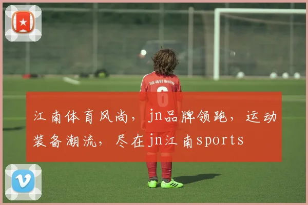 江南体育风尚，jn品牌领跑，运动装备潮流，尽在jn江南sports