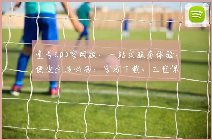 壹号app官网版，一站式服务体验，便捷生活必备，官方下载，三重保障，畅享无忧