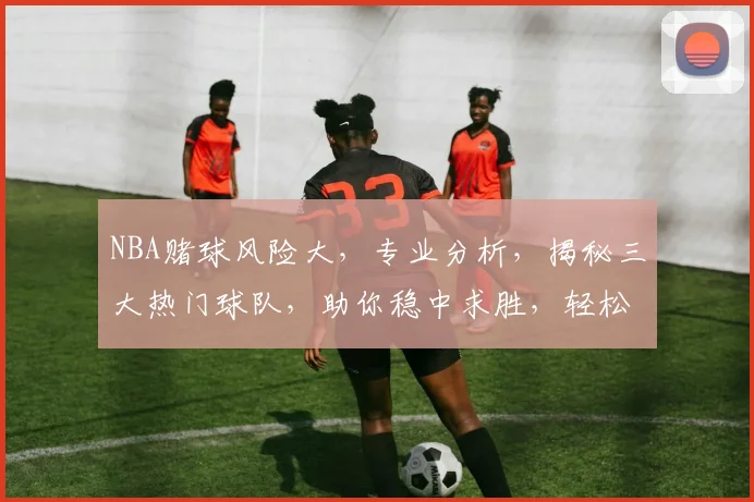 NBA赌球风险大，专业分析，揭秘三大热门球队，助你稳中求胜，轻松赢钱