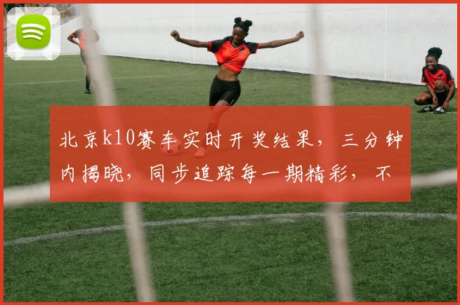 北京k10赛车实时开奖结果，三分钟内揭晓，同步追踪每一期精彩，不容错过