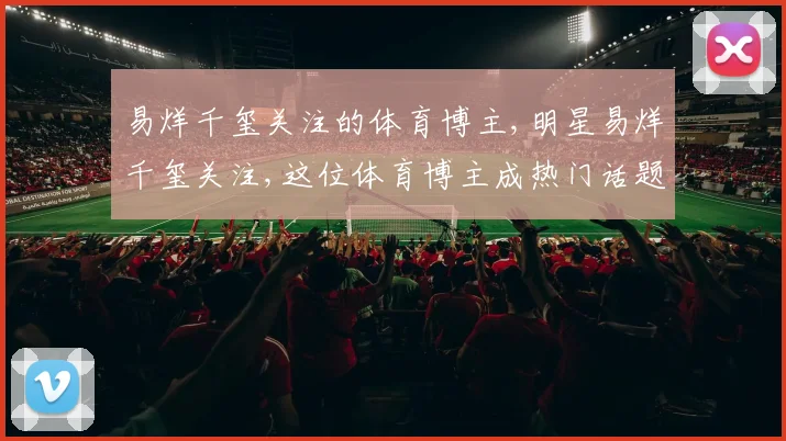 易烊千玺关注的体育博主,明星易烊千玺关注,这位体育博主成热门话题